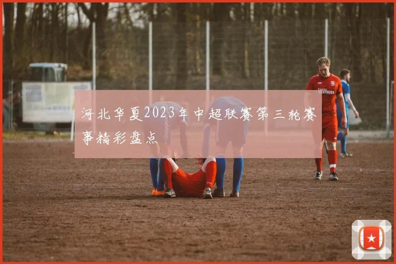 河北华夏2023年中超联赛第三轮赛事精彩盘点