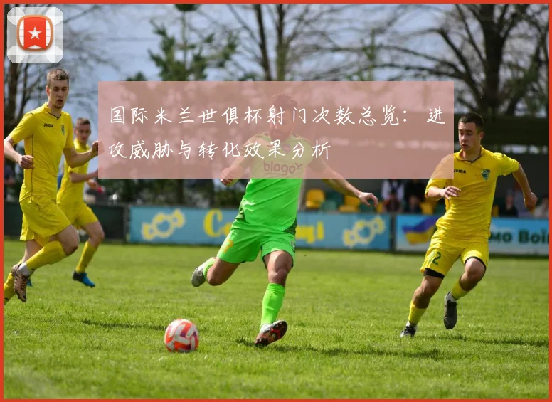 国际米兰世俱杯射门次数总览：进攻威胁与转化效果分析