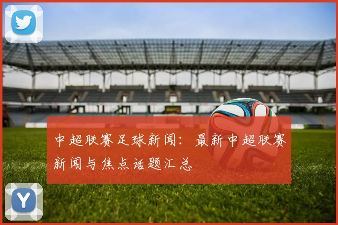 中超联赛足球新闻：最新中超联赛新闻与焦点话题汇总