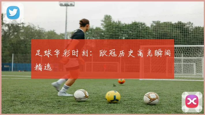足球华彩时刻：欧冠历史高光瞬间精选