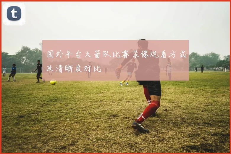 国外平台火箭队比赛录像观看方式及清晰度对比